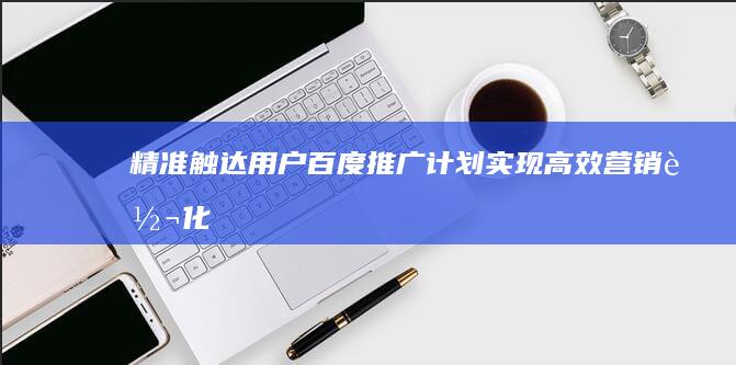 精准触达用户：百度推广计划实现高效营销转化